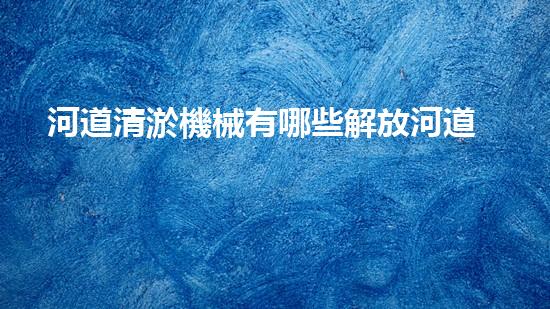 河道清淤機械有哪些解放河道，釋放城市潛力！
